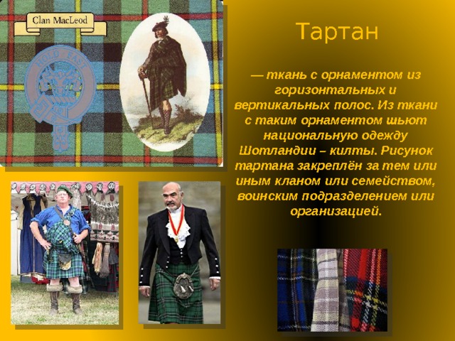 Тартан — ткань с орнаментом из горизонтальных и вертикальных полос. Из ткани с таким орнаментом шьют национальную одежду Шотландии – килты. Рисунок тартана закреплён за тем или иным кланом или семейством, воинским подразделением или организацией. 