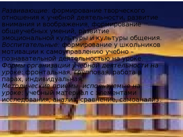 Развивающие : формирование творческого отношения к учебной деятельности, развитие внимания и воображения, формирование общеучебных умений, развитие эмоциональной культуры и культуры общения.  Воспитательные: формирование у школьников мотивации к самоуправлению учебно – познавательной деятельностью на уроке.  Формы организации учебной деятельности на уроке : фронтальная, групповая, работа в парах, индивидуальная.  Методические приемы, используемые на уроке : учебный материал с элементами исследования, анализ, сравнение, самоанализ.         