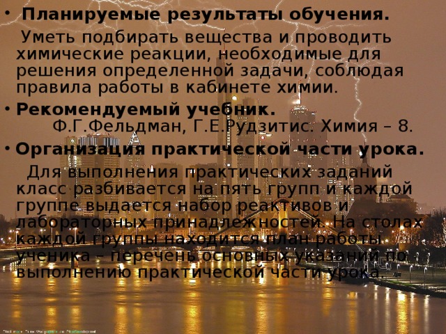  Планируемые результаты обучения.  Уметь подбирать вещества и проводить химические реакции, необходимые для решения определенной задачи, соблюдая правила работы в кабинете химии. Рекомендуемый учебник.         Ф.Г.Фельдман, Г.Е.Рудзитис. Химия – 8. Организация практической части урока.  Для выполнения практических заданий класс разбивается на пять групп и каждой группе выдается набор реактивов и лабораторных принадлежностей. На столах каждой группы находится план работы ученика – перечень основных указаний по выполнению практической части урока. 