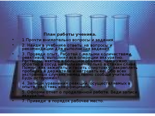  План работы ученика. 1.Прочти внимательно вопросы и задания. 2. Найди в учебнике ответы на вопросы и рекомендации для выполнения задания. 3. Проведи опыт. Работай с малыми количествами реактивов, выполняй все операции аккуратно. Растворы, взятые в большем объеме, чем нужно, обратно в сосуд не выливай – только в стакан слива. Помни, как зажигать и гасить спиртовку, закреплять пробирку в держателе и нагревать ее. Обо всех экстренных случаях немедленно сообщи учителю. Будь осторожен! 4. Запиши уравнения реакций, осуществляемых в опыте, расставь коэффициенты. 5. Оформи отчет о проделанной работе. Веди записи аккуратно. 7. Приведи в порядок рабочее место. 