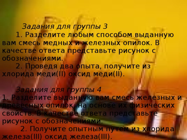           Задания для группы 3        1. Разделите любым способом выданную вам смесь медных и железных опилок. В качестве ответа представьте рисунок с обозначениями.  2. Проведя два опыта, получите из хлорида меди(II) оксид меди(II).          Задания для группы 4  1. Разделите выданную вам смесь железных и древесных опилок, на основе их физических свойств. В качестве ответа представьте рисунок с обозначениями.  2. Получите опытным путем из хлорида железа(III) оксид железа(III).    