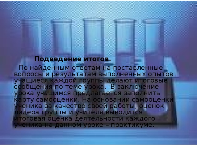   Подведение итогов.  По найденным ответам на поставленные вопросы и результатам выполненных опытов учащиеся каждой группы делают итоговые сообщения по теме урока. В заключение урока учащимся предлагается заполнить карту самооценки. На основании самооценки ученика за качество своей работы, оценок лидера группы и учителя выводится итоговая оценка деятельности каждого ученика на данном уроке – практикуме. 