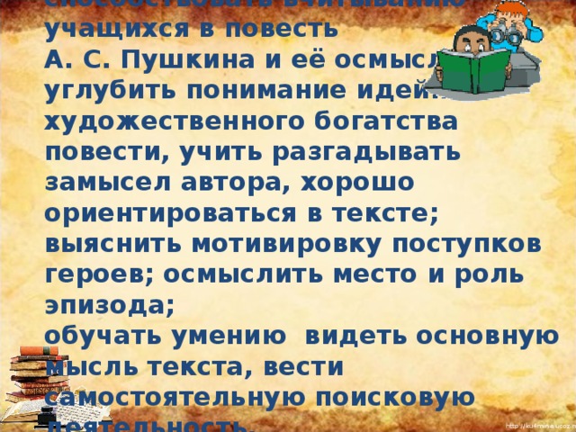 Задачи:  образовательные : способствовать вчитыванию учащихся в повесть А. С. Пушкина и её осмыслению углубить понимание идейно - художественного богатства повести, учить разгадывать замысел автора, хорошо ориентироваться в тексте; выяснить мотивировку поступков героев; осмыслить место и роль эпизода; обучать умению  видеть основную мысль текста, вести самостоятельную поисковую деятельность.  способствовать вчитыванию учащихся в повесть А. С. Пушкина и её осмыслению углубить понимание идейно - художественного богатства повести, учить разгадывать замысел автора, хорошо ориентироваться в тексте; выяснить мотивировку поступков героев; осмыслить место и роль эпизода; обучать умению  видеть основную мысль текста, вести самостоятельную поисковую деятельность.  I  