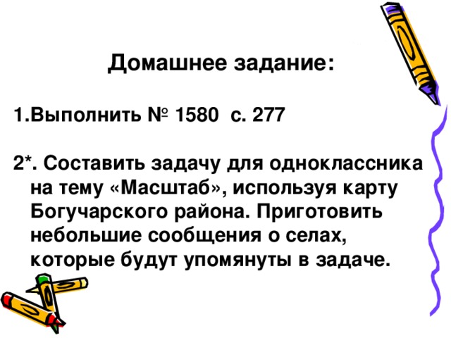 Домашнее задание:  Выполнить № 1580 с. 277  2*. Составить задачу для одноклассника на тему «Масштаб», используя карту Богучарского района. Приготовить небольшие сообщения о селах, которые будут упомянуты в задаче.