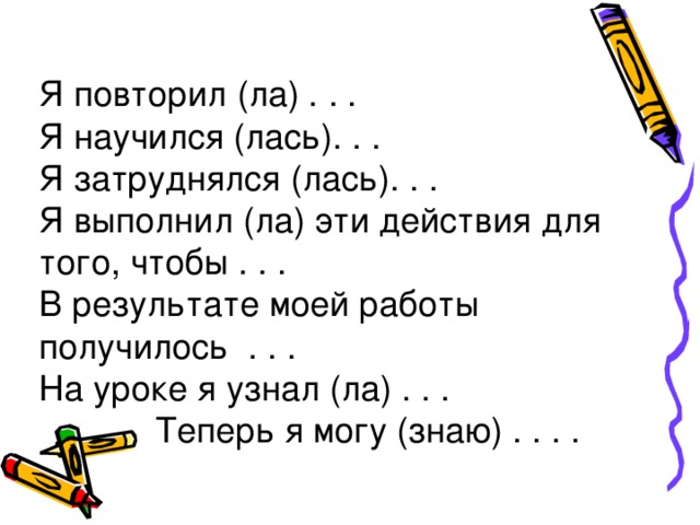 Я повторил (ла) . . . Я научился (лась). . . Я затруднялся (лась). . . Я выполнил (ла) эти действия для того, чтобы . . . В результате моей работы получилось . . . На уроке я узнал (ла) . . .  Теперь я могу (знаю) . . . .