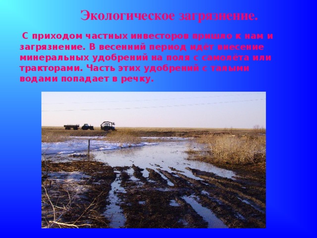 Экологическое загрязнение.  С приходом частных инвесторов пришло к нам и загрязнение. В весенний период идёт внесение минеральных удобрений на поля с самолёта или тракторами. Часть этих удобрений с талыми водами попадает в речку.