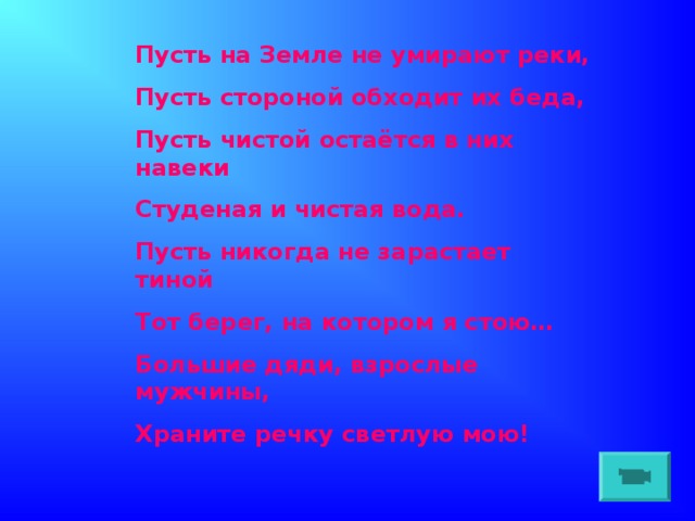 Пусть на Земле не умирают реки, Пусть стороной обходит их беда, Пусть чистой остаётся в них навеки Студеная и чистая вода. Пусть никогда не зарастает тиной Тот берег, на котором я стою… Большие дяди, взрослые мужчины, Храните речку светлую мою!