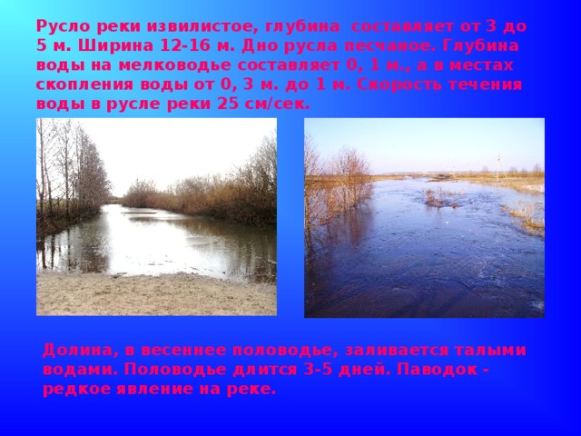 Русло реки извилистое, глубина составляет от 3 до 5 м. Ширина 12-16 м. Дно русла песчаное. Глубина воды на мелководье составляет 0, 1 м., а в местах скопления воды от 0, 3 м. до 1 м. Скорость течения воды в русле реки 25 см/сек. Долина, в весеннее половодье, заливается талыми водами. Половодье длится 3-5 дней. Паводок - редкое явление на реке.