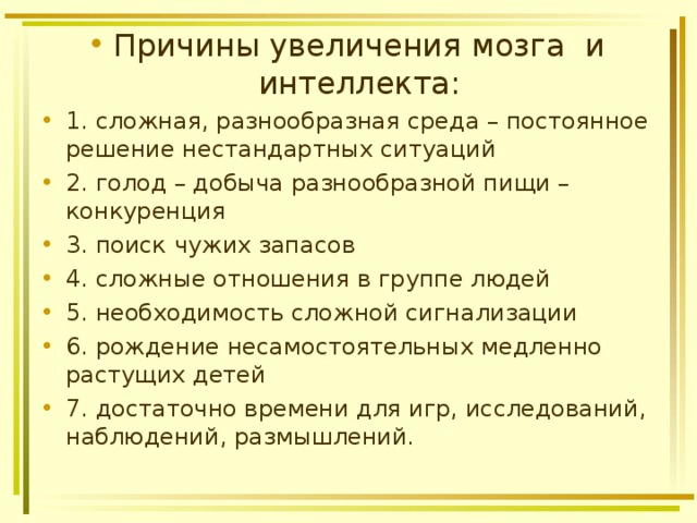 Причины увеличения мозга и интеллекта: 1. сложная, разнообразная среда – постоянное решение нестандартных ситуаций 2. голод – добыча разнообразной пищи – конкуренция 3. поиск чужих запасов 4. сложные отношения в группе людей 5. необходимость сложной сигнализации 6. рождение несамостоятельных медленно растущих детей 7. достаточно времени для игр, исследований, наблюдений, размышлений.  