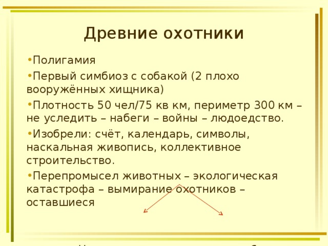 Древние охотники Полигамия Первый симбиоз с собакой (2 плохо вооружённых хищника) Плотность 50 чел/75 кв км, периметр 300 км – не уследить – набеги – войны – людоедство. Изобрели: счёт, календарь, символы, наскальная живопись, коллективное строительство. Перепромысел животных – экологическая катастрофа – вымирание охотников – оставшиеся    Незагонная охота собиратели 