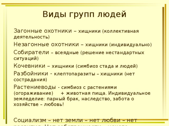 Виды групп людей Загонные охотники – хищники (коллективная деятельность) Незагонные охотники – хищники (индивидуально) Собиратели – всеядные (решение нестандартных ситуаций) Кочевники – хищники (симбиоз стада и людей) Разбойники - клептопаразиты – хищники (нет сострадания) Растениеводы - симбиоз с растениями (огораживание) + животная пища. Индивидуальное земледелие: парный брак, наследство, забота о хозяйстве – любовь! Социализм – нет земли – нет любви – нет развития. Нет собственности – нечего защищать. 