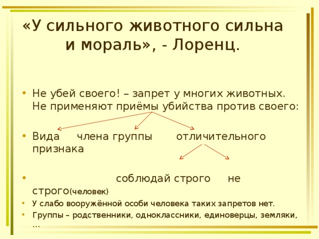 «У сильного животного сильна и мораль», - Лоренц. Не убей своего! – запрет у многих животных. Не применяют приёмы убийства против своего:  Вида члена группы отличительного признака   соблюдай строго не строго (человек) У слабо вооружённой особи человека таких запретов нет. Группы – родственники, одноклассники, единоверцы, земляки,… 