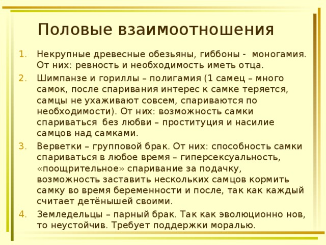 Половые взаимоотношения Некрупные древесные обезьяны, гиббоны - моногамия. От них: ревность и необходимость иметь отца. Шимпанзе и гориллы – полигамия (1 самец – много самок, после спаривания интерес к самке теряется, самцы не ухаживают совсем, спариваются по необходимости). От них: возможность самки спариваться без любви – проституция и насилие самцов над самками. Верветки – групповой брак. От них: способность самки спариваться в любое время – гиперсексуальность, «поощрительное» спаривание за подачку, возможность заставить нескольких самцов кормить самку во время беременности и после, так как каждый считает детёнышей своими. Земледельцы – парный брак. Так как эволюционно нов, то неустойчив. Требует поддержки моралью. 