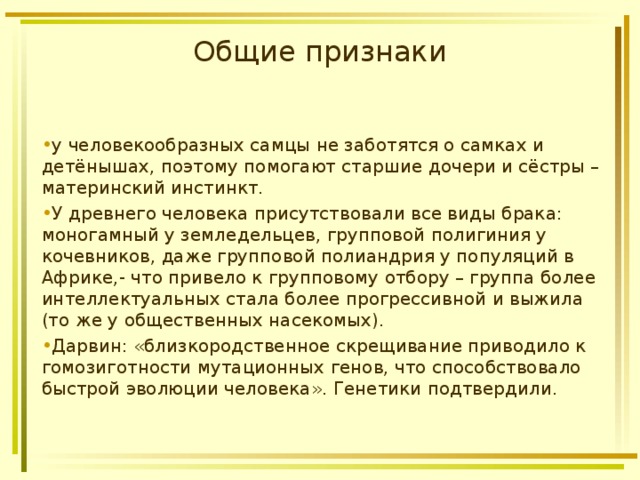 Общие признаки у человекообразных самцы не заботятся о самках и детёнышах, поэтому помогают старшие дочери и сёстры – материнский инстинкт. У древнего человека присутствовали все виды брака: моногамный у земледельцев, групповой полигиния у кочевников, даже групповой полиандрия у популяций в Африке,- что привело к групповому отбору – группа более интеллектуальных стала более прогрессивной и выжила (то же у общественных насекомых). Дарвин: «близкородственное скрещивание приводило к гомозиготности мутационных генов, что способствовало быстрой эволюции человека». Генетики подтвердили.  