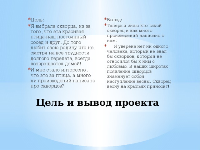 Цель: Я выбрала скворца, из за того ,что эта красивая птица-наш постоянный сосед и друг. До того любит свою родину что не смотря на все трудности долгого перелета, всегда возвращается домой! И мне стало интересно , что это за птица, а много ли произведений написано про скворцов? Вывод: Теперь я знаю кто такой скворец и как много произведений написано о нем.  Я уверена нет ни одного человека, который не знал бы скворцов, который не относился бы к ним с любовью. В наших широтах появление скворцов знаменует собой наступление весны. Скворец весну на крыльях приносит! Цель и вывод проекта   