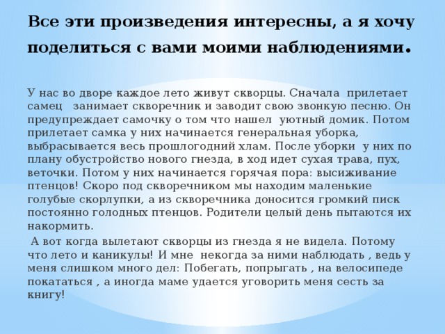 Все эти произведения интересны, а я хочу поделиться с вами моими наблюдениями . У нас во дворе каждое лето живут скворцы. Сначала прилетает самец занимает скворечник и заводит свою звонкую песню. Он предупреждает самочку о том что нашел уютный домик. Потом прилетает самка у них начинается генеральная уборка, выбрасывается весь прошлогодний хлам. После уборки у них по плану обустройство нового гнезда, в ход идет сухая трава, пух, веточки. Потом у них начинается горячая пора: высиживание птенцов! Скоро под скворечником мы находим маленькие голубые скорлупки, а из скворечника доносится громкий писк постоянно голодных птенцов. Родители целый день пытаются их накормить.  А вот когда вылетают скворцы из гнезда я не видела. Потому что лето и каникулы! И мне некогда за ними наблюдать , ведь у меня слишком много дел: Побегать, попрыгать , на велосипеде покататься , а иногда маме удается уговорить меня сесть за книгу! 