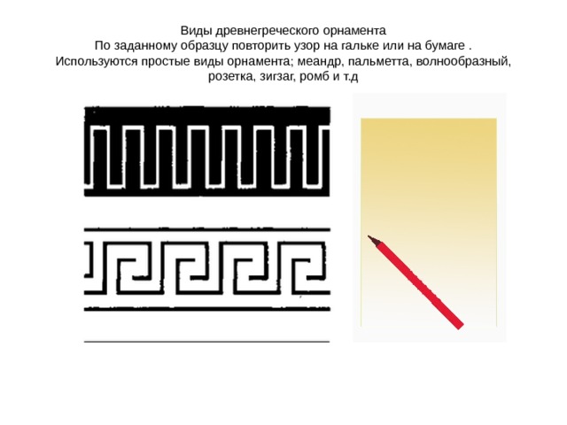 Виды древнегреческого орнамента  По заданному образцу повторить узор на гальке или на бумаге .  Используются простые виды орнамента; меандр, пальметта, волнообразный, розетка, зигзаг, ромб и т.д 