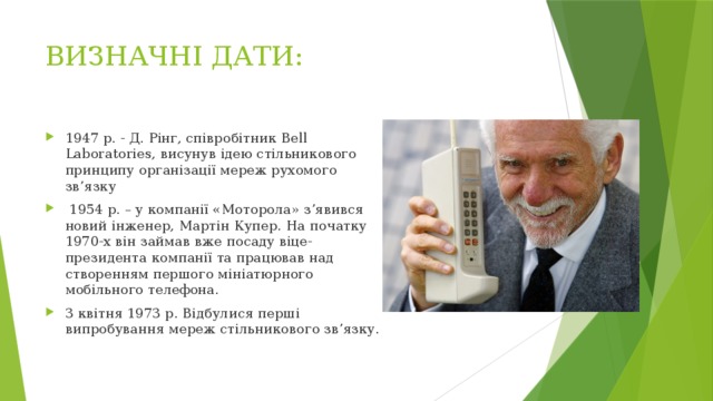 ВИЗНАЧНІ ДАТИ: 1947 р. - Д. Рінг, співробітник Bell Laboratories, висунув ідею стільникового принципу організації мереж рухомого зв’язку  1954 р. – у компанії «Моторола» з’явився новий інженер, Мартін Купер. На початку 1970-х він займав вже посаду віце-президента компанії та працював над створенням першого мініатюрного мобільного телефона. 3 квітня 1973 р. Відбулися перші випробування мереж стільникового зв’язку. 