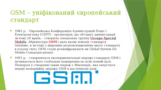 GSM – уніфікований європейський стандарт 1982 р. - Європейська Конференція Адміністрацій Пошт і Електрозв'язку (СЕРТ) - організація, що об'єднує адміністрації зв'язку 26 країн, - створила спеціальну группу G roupe S pecial M obile . Абревіатура GSM і дала назву новому стандарту (пізніше, в зв'язку з широким розповсюдженням цього стандарту в усьому світі, GSM стали розшифровувати як Global System for Mobile Communications). 1991 р. - створюються експериментальні мережі стандарту GSM і починається його глобальне поширення по всій земній кулі. Піонером у створенні таких мереж є Фінляндія, яка запустила першу комерційну мережу GSM в наступному році. 