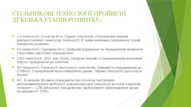 СТІЛЬНИКОВІ ТЕХНОЛОГІЇ ПРОЙШЛИ ДЕКІЛЬКА ЕТАПІВ РОЗВИТКУ:   1G-технології. Початок 80-х. Перше покоління стільникових мереж використовувало аналогові технології. В таких мережах передавали тільки телефонні розмови; 2G-технології. Середина 90-х. Цифрове кодування та передавання мовлення і коротких текстових повідомлень; 2.5G-технології. 2001 рік (США). Цифрові мережі з передаванням мовлення, тексту, приєднання до Internet; 3G-технології. Технології наступного покоління. Швидкість передавання до 2 Мбіт/с. Передавання мультимедійних даних. Окремі технології доступні в Японії. 4G - Компанія Ericsson повідомила про початок тестування експериментальної мобільної широкосмугової технології доступу в мережу Інтернет — LTE-Advanced, яка дозволяє здійснювати завантаження даних на швидкості 1Гб/с. 