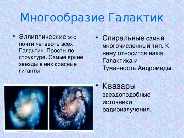 Многообразие Галактик Эллиптические это почти четверть всех Галактик. Просты по структуре. Самые яркие звезды в них красные гиганты Спиральные самый многочисленный тип. К нему относится наша Галактика и Туманность Андромеды. . Квазары звездоподобные источники радиоизлучения. 