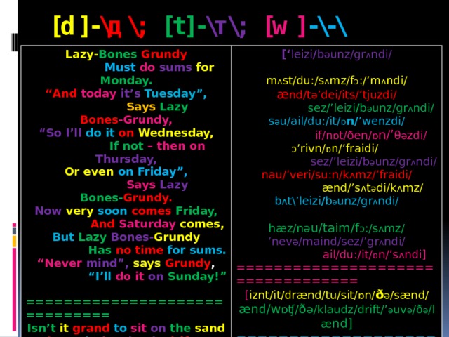 [d]- \д\; [t]- \т\; [w] -\-\ Lazy- Bones  Grundy  Must  do  sums  for  Monday. [‘ leizi / b ә unz/gr ʌ ndi/ “ And today  it’s  Tuesday”,  m ʌ st/du:/s ʌ mz/f ɔ :/’m ʌ ndi/  Says  Lazy  Bones -Grundy, æ nd/t ә ’dei/its/’tjuzdi/ “ So I’ll do it on  Wednesday,  sez/’leizi / b ә unz/gr ʌ ndi/ s ә u/ail/du:/it/ ɒ n/ ’wenzdi/  If not – then on Thursday, Or even on Friday”,  if/n ɒ t/ðen/ ɒ n/’ θ ә zdi/ ɔ ’rivn/ ɒ n/’fraidi/   Says Lazy Bones- Grundy.  sez/’leizi / b ә unz/gr ʌ ndi/ Now  very  soon  comes  Friday, nau/’veri/su:n/k ʌ mz/’fraidi/  And  Saturday  comes,  ænd/’s ʌ t ә di/k ʌ mz/ But  Lazy  Bones- Grundy  Has  no time for sums. b ʌ t\’leizi / b ә unz/gr ʌ ndi/  hæz/nә u/taim/f ɔ :/s ʌ mz/ “ Never mind”, says  Grundy , ‘ nev ә /maind/sez/’gr ʌ ndi/  “ I’ll do it on  Sunday!”  ail/du:/it/ ɒ n/’s ʌ ndi] ============================== ================================== Isn’t it grand  to  sit  on  the  sand [ iznt/it/drænd/tu/sit/ ɒ n/ ð ә /sænd/ And watch the  clouds  drift  over the land? ænd/w ɒʧ/ ð ә/klaudz/drift/’ ә uv ә /ð ә /læ nd] ============================== =============================== Denny’s  daughter Diana Doesn’t  dislike  darning. [‘denis/’d ɔ :t ә /dai ә n ә / d ʌ znt/dis’laik/’da:niŋ]  