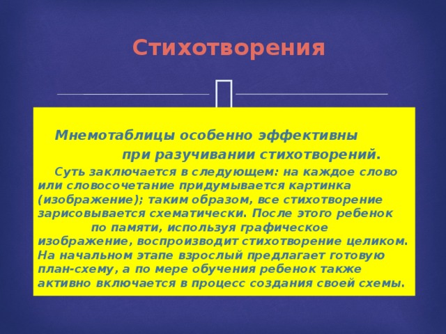 Стихотворения  Мнемотаблицы особенно эффективны  при разучивании стихотворений.   Суть заключается в следующем: на каждое слово или словосочетание придумывается картинка (изображение); таким образом, все стихотворение зарисовывается схематически. После этого ребенок по памяти, используя графическое изображение, воспроизводит стихотворение целиком. На начальном этапе взрослый предлагает готовую план-схему, а по мере обучения ребенок также активно включается в процесс создания своей схемы. 