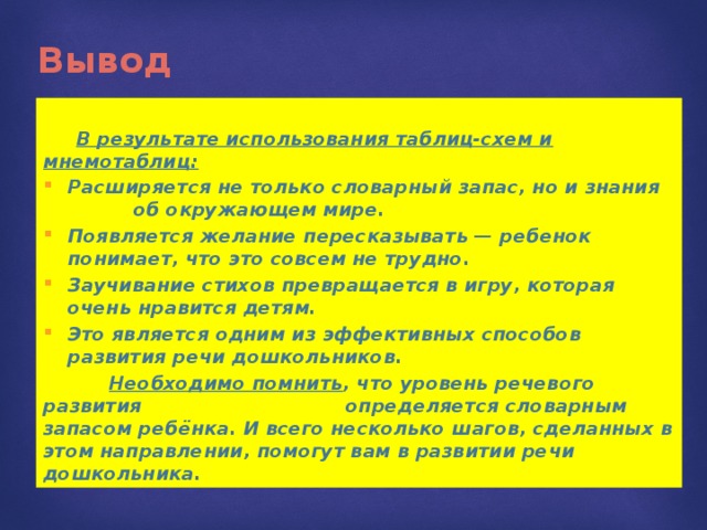 Вывод   В результате использования таблиц-схем и мнемотаблиц: Расширяется не только словарный запас, но и знания об окружающем мире. Появляется желание пересказывать — ребенок понимает, что это совсем не трудно. Заучивание стихов превращается в игру, которая очень нравится детям. Это является одним из эффективных способов развития речи дошкольников.  Необходимо помнить , что уровень речевого развития определяется словарным запасом ребёнка. И всего несколько шагов, сделанных в этом направлении, помогут вам в развитии речи дошкольника. 