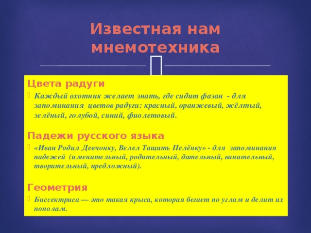 Известная нам мнемотехника Цвета радуги Каждый охотник желает знать, где сидит фазан - для запоминания цветов радуги: красный, оранжевый, жёлтый, зелёный, голубой, синий, фиолетовый.   Падежи русского языка «Иван Родил Девчонку, Велел Тащить Пелёнку» - для запоминания падежей (именительный, родительный, дательный, винительный, творительный, предложный). Геометрия Биссектриса — это такая крыса, которая бегает по углам и делит их пополам. 