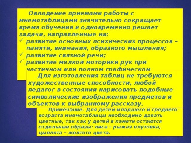  Овладение приемами работы с мнемотаблицами значительно сокращает время обучения и одновременно решает задачи, направленные на: развитие основных психических процессов – памяти, внимания, образного мышления; развитие связной речи; развитие мелкой моторики рук при частичном или полном графическом воспроизведении.  Для изготовления таблиц не требуются художественные способности, любой педагог в состоянии нарисовать подобные символические изображения предметов и объектов к выбранному рассказу.  Примечание. Для детей младшего и среднего возраста мнемотаблицы необходимо давать цветные, так как у детей в памяти остаются отдельные образы: лиса – рыжая плутовка, цыплята – желтого цвета. 