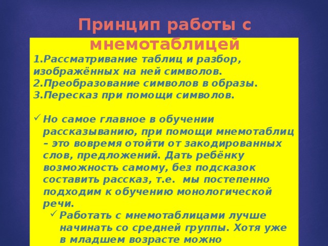 Принцип работы с мнемотаблицей 1.Рассматривание таблиц и разбор, изображённых на ней символов. 2.Преобразование символов в образы. 3.Пересказ при помощи символов.  Но самое главное в обучении рассказыванию, при помощи мнемотаблиц – это вовремя отойти от закодированных слов, предложений. Дать ребёнку возможность самому, без подсказок составить рассказ, т.е. мы постепенно подходим к обучению монологической речи. Работать с мнемотаблицами лучше начинать со средней группы. Хотя уже в младшем возрасте можно использовать простейшие схемы одевания, умывания, построения пирамидки и т. д. Работать с мнемотаблицами лучше начинать со средней группы. Хотя уже в младшем возрасте можно использовать простейшие схемы одевания, умывания, построения пирамидки и т. д.   