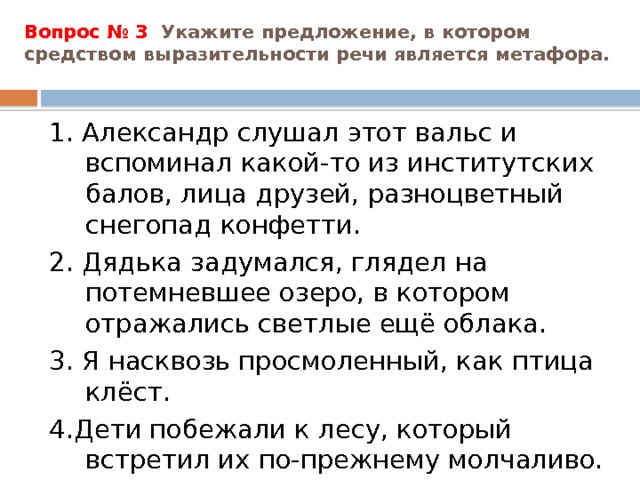 Вопрос № 3 Укажите предложение, в котором средством выразительности речи является метафора.   1. Александр слушал этот вальс и вспоминал какой-то из институтских балов, лица друзей, разноцветный снегопад конфетти. 2. Дядька задумался, глядел на потемневшее озеро, в котором отражались светлые ещё облака. 3. Я насквозь просмоленный, как птица клёст. 4.Дети побежали к лесу, который встретил их по-прежнему молчаливо. 