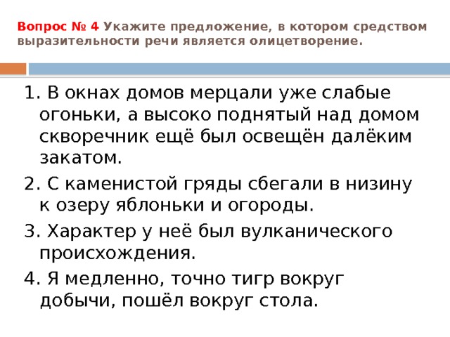 Вопрос № 4 Укажите предложение, в котором средством выразительности речи является олицетворение.   1. В окнах домов мерцали уже слабые огоньки, а высоко поднятый над домом скворечник ещё был освещён далёким закатом. 2. С каменистой гряды сбегали в низину к озеру яблоньки и огороды. 3. Характер у неё был вулканического происхождения. 4. Я медленно, точно тигр вокруг добычи, пошёл вокруг стола. 