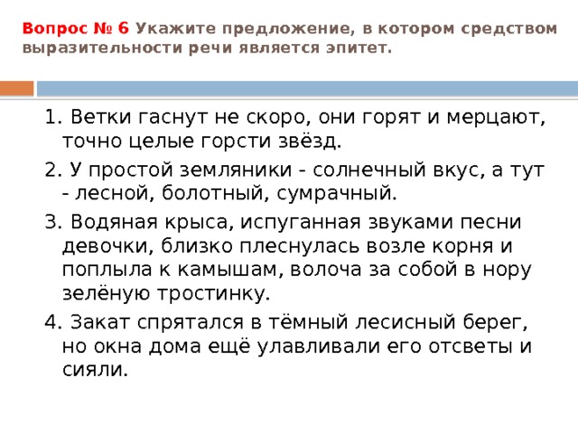 Вопрос № 6 Укажите предложение, в котором средством выразительности речи является эпитет.   1. Ветки гаснут не скоро, они горят и мерцают, точно целые горсти звёзд. 2. У простой земляники - солнечный вкус, а тут - лесной, болотный, сумрачный. 3. Водяная крыса, испуганная звуками песни девочки, близко плеснулась возле корня и поплыла к камышам, волоча за собой в нору зелёную тростинку. 4. Закат спрятался в тёмный лесисный берег, но окна дома ещё улавливали его отсветы и сияли. 