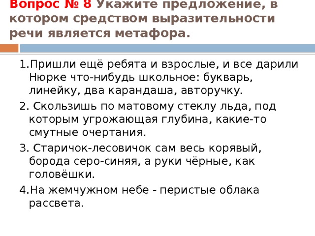 Вопрос № 8 Укажите предложение, в котором средством выразительности речи является метафора.   1.Пришли ещё ребята и взрослые, и все дарили Нюрке что-нибудь школьное: букварь, линейку, два карандаша, авторучку. 2. Скользишь по матовому стеклу льда, под которым угрожающая глубина, какие-то смутные очертания. 3. Старичок-лесовичок сам весь корявый, борода серо-синяя, а руки чёрные, как головёшки. 4.На жемчужном небе - перистые облака рассвета. 