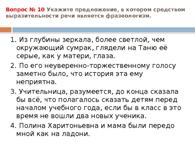 Вопрос № 10 Укажите предложение, в котором средством выразительности речи является фразеологизм.   1. Из глубины зеркала, более светлой, чем окружающий сумрак, глядели на Таню её серые, как у матери, глаза. 2. По его неуверенно-торжественному голосу заметно было, что история эта ему неприятна. 3. Учительница, разумеется, до конца сказала бы всё, что полагалось сказать детям перед началом учебного года, если бы в класс в это время не вошли два новых ученика. 4. Полина Харитоньевна и мама были передо мной как на ладони. 