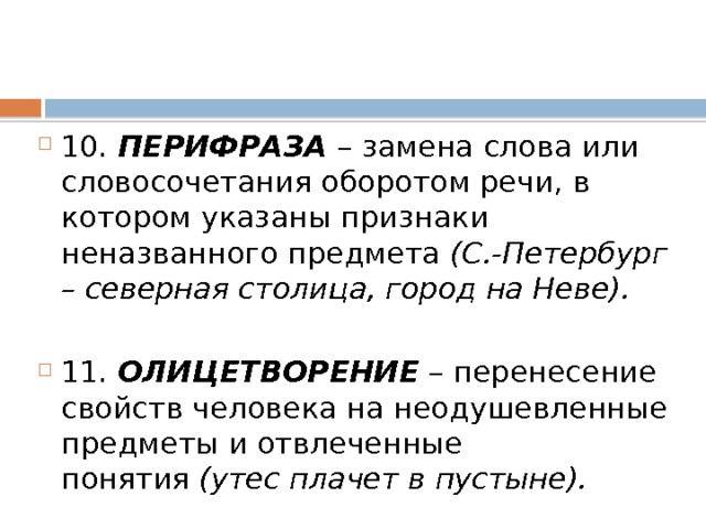 10.  ПЕРИФРАЗА  – замена слова или словосочетания оборотом речи, в котором указаны признаки неназванного предмета  (С.-Петербург – северная столица, город на Неве). 11.  ОЛИЦЕТВОРЕНИЕ  – перенесение свойств человека на неодушевленные предметы и отвлеченные понятия  (утес плачет в пустыне). 