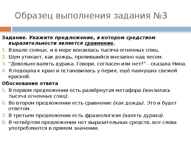 Образец выполнения задания №3 Задание. Укажите предложение, в котором средством выразительности является  сравнение . Взошло солнце, и в море вонзилась тысяча огненных спиц. Шум утихает, как дождь, пролившийся внезапно над лесом. “ Довольно валять дурака. Говори, согласен или нет?” - сказала Нина. Я подошла к краю и остановилась у перил, ещё пахнущих свежей краской. Обоснование ответа В первом предложении есть развёрнутая метафора  (вонзилась тысяча огненных спиц). Во втором предложении есть сравнение  (как дождь) . Это и будет ответом. В третьем предложении есть фразеологизм  (валять дурака). В четвёртом предложении нет выразительных средств, все слова употребляются в прямом значении. 