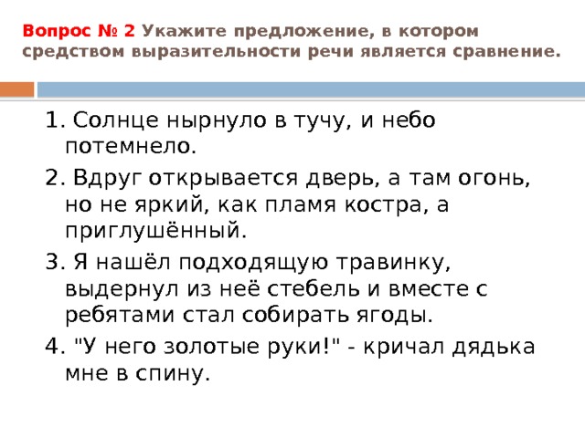 Вопрос № 2 Укажите предложение, в котором средством выразительности речи является сравнение.   1. Солнце нырнуло в тучу, и небо потемнело. 2. Вдруг открывается дверь, а там огонь, но не яркий, как пламя костра, а приглушённый. 3. Я нашёл подходящую травинку, выдернул из неё стебель и вместе с ребятами стал собирать ягоды. 4. 
