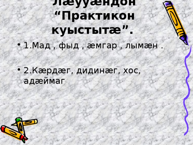 Л æ уу æ ндон “Практикон куыстыт æ ”.  1.Мад , фыд , æмгар , лымæн .  2.Кæрдæг, дидинæг, хос, адæймаг 