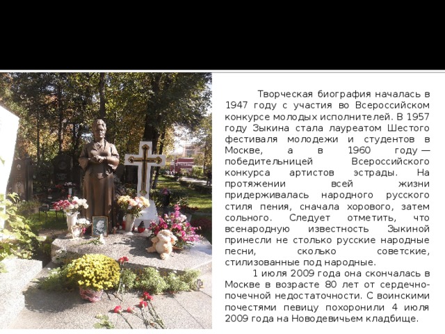  Творческая биография началась в 1947 году с участия во Всероссийском конкурсе молодых исполнителей. В 1957 году Зыкина стала лауреатом Шестого фестиваля молодежи и студентов в Москве, а в 1960 году — победительницей Всероссийского конкурса артистов эстрады. На протяжении всей жизни придерживалась народного русского стиля пения, сначала хорового, затем сольного. Следует отметить, что всенародную известность Зыкиной принесли не столько русские народные песни, сколько советские, стилизованные под народные.  1 июля 2009 года она скончалась в Москве в возрасте 80 лет от сердечно-почечной недостаточности. С воинскими почестями певицу похоронили 4 июля 2009 года на Новодевичьем кладбище. 
