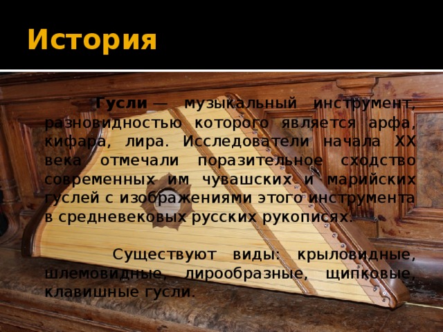История  Гусли  — музыкальный инструмент, разновидностью которого является арфа, кифара, лира. Исследователи начала XX века отмечали поразительное сходство современных им чувашских и марийских гуслей с изображениями этого инструмента в средневековых русских рукописях.  Существуют виды: крыловидные, шлемовидные, лирообразные, щипковые, клавишные гусли. 
