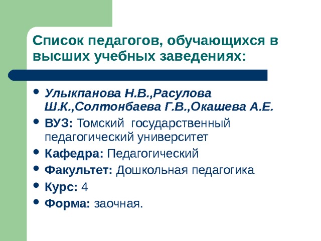 Список педагогов, обучающихся в высших учебных заведениях: Улыкпанова Н.В.,Расулова Ш.К.,Солтонбаева Г.В.,Окашева А.Е. ВУЗ: Томский государственный педагогический университет Кафедра: Педагогический Факультет: Дошкольная педагогика Курс: 4 Форма: заочная.  