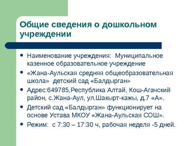 Общие сведения о дошкольном учреждении Наименование учреждения: Муниципальное казенное образовательное учреждение «Жана-Аульская средняя общеобразовательная школа» детский сад «Балдырган» Адрес:649785,Республика Алтай, Кош-Агачский район, с.Жана-Аул, ул.Шакырт-кажы, д.7 «А». Детский сад «Балдырган» функционирует на основе Устава МКОУ «Жана-Аульская СОШ». Режим: с 7:30 – 17:30 ч, рабочая неделя -5 дней. 