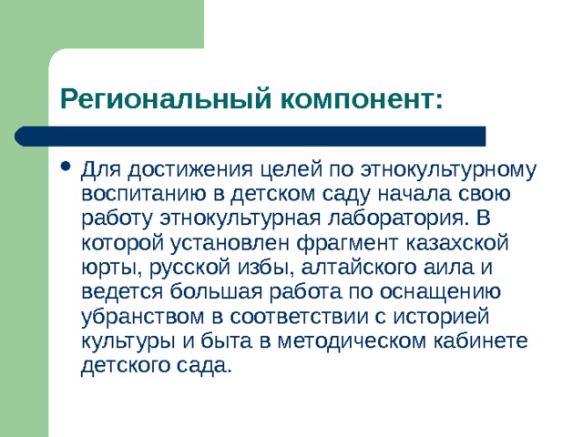Региональный компонент: Для достижения целей по этнокультурному воспитанию в детском саду начала свою работу этнокультурная лаборатория. В которой установлен фрагмент казахской юрты, русской избы, алтайского аила и ведется большая работа по оснащению убранством в соответствии с историей культуры и быта в методическом кабинете детского сада. 
