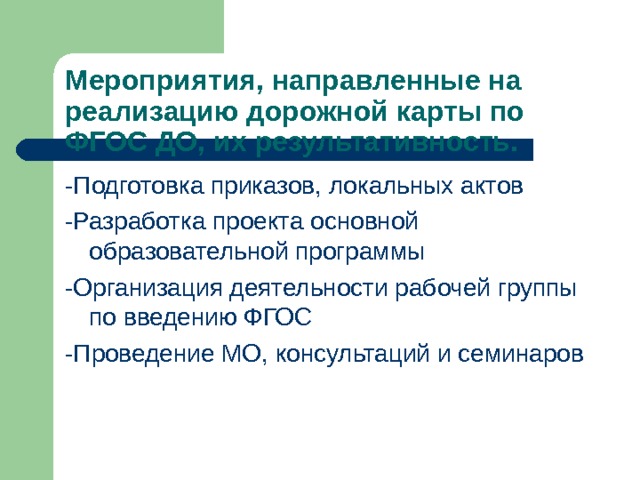Мероприятия, направленные на реализацию дорожной карты по ФГОС ДО, их результативность. -Подготовка приказов, локальных актов -Разработка проекта основной образовательной программы -Организация деятельности рабочей группы по введению ФГОС -Проведение МО, консультаций и семинаров 