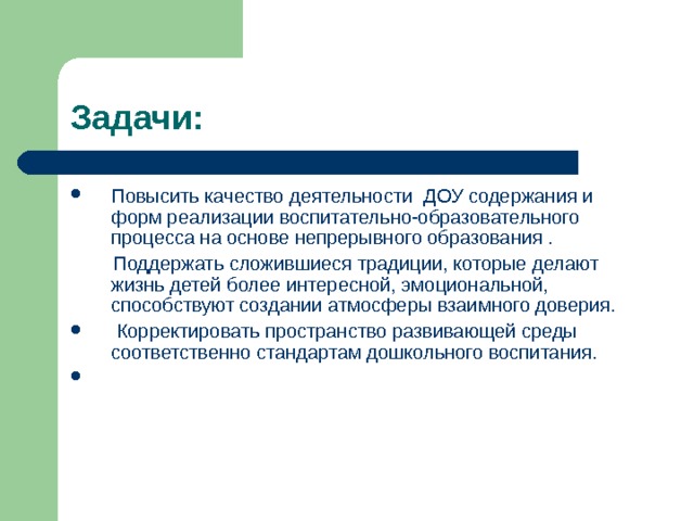 Задачи: Повысить качество деятельности ДОУ содержания и форм реализации воспитательно-образовательного процесса на основе непрерывного образования .  Поддержать сложившиеся традиции, которые делают жизнь детей более инте­ресной, эмоциональной, способствуют создании атмосферы взаимного доверия.  Корректировать пространство развивающей среды соответственно стандартам дошкольного воспитания.  