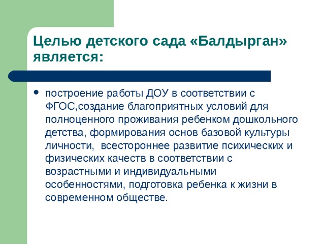 Целью детского сада «Балдырган» является: построение работы ДОУ в соответствии с ФГОС,создание благоприятных условий для полноценного проживания ребенком дошкольного детства, формирования основ базовой культуры личности, всестороннее развитие психических и физических качеств в соответствии с возрастными и индивидуальными особенностями, подготовка ребенка к жизни в современном обществе. 