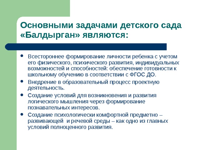 Основными задачами детского сада «Балдырган» являются: Всестороннее формирование личности ребенка с учетом его физического, психического развития, индивидуальных возможностей и способностей: обеспечение готовности к школьному обучению в соответствии с ФГОС ДО. Внедрение в образовательный процесс проектную деятельность. Создание условий для возникновения и развития логического мышления через формирование познавательных интересов. Создание психологически комфортной предметно – развивающей и речевой среды – как одно из главных условий полноценного развития. 