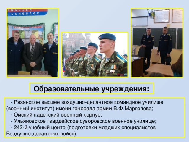  Образовательные учреждения :  - Рязанское высшее воздушно-десантное командное училище (военный институт) имени генерала армии В.Ф.Маргелова;  - Омский кадетский военный корпус;  - Ульяновское гвардейское суворовское военное училище;  - 242-й учебный центр (подготовки младших специалистов Воздушно-десантных войск). 